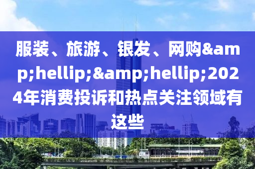 服装、旅游、银发、网购&hellip;&hellip;2024年消费投诉和热点关注领域有这些
