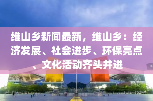 维山乡新闻最新，维山乡：经济发展、社会进步、环保亮点、文化活动齐头并进