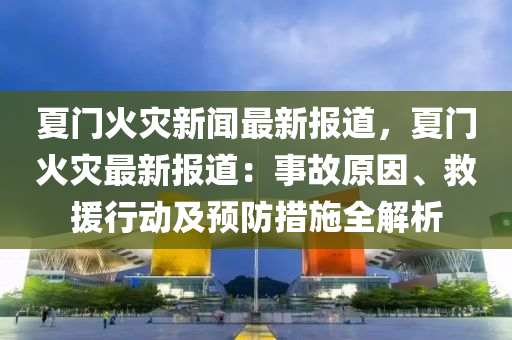 夏门火灾新闻最新报道，夏门火灾最新报道：事故原因、救援行动及预防措施全解析