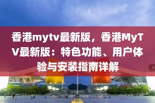 香港mytv最新版，香港MyTV最新版：特色功能、用户体验与安装指南详解