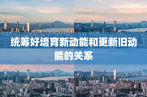 统筹好培育新动能和更新旧动能的关系