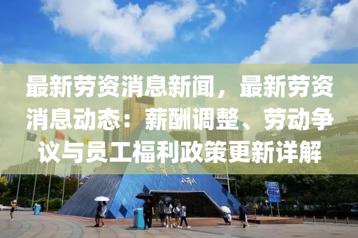 最新劳资消息新闻，最新劳资消息动态：薪酬调整、劳动争议与员工福利政策更新详解