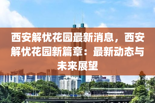 西安解忧花园最新消息，西安解忧花园新篇章：最新动态与未来展望
