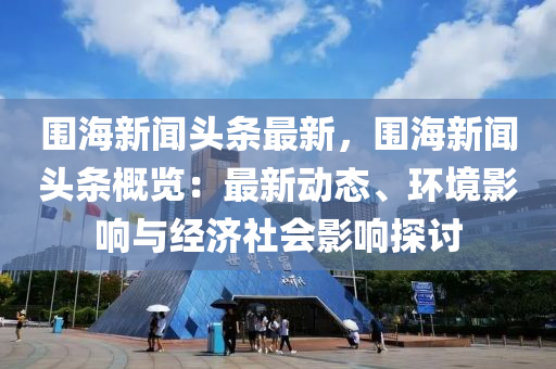 围海新闻头条最新，围海新闻头条概览：最新动态、环境影响与经济社会影响探讨
