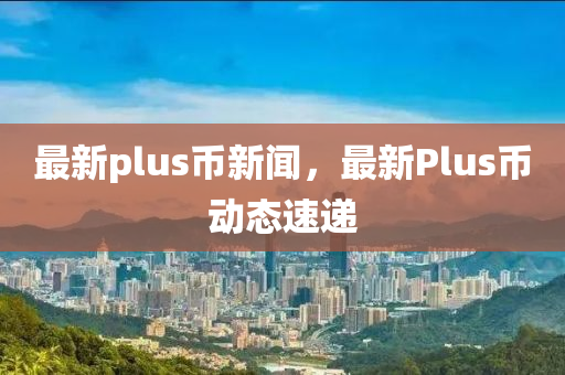 最新plus币新闻，最新Plus币动态速递