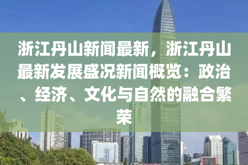 浙江丹山新闻最新，浙江丹山最新发展盛况新闻概览：政治、经济、文化与自然的融合繁荣