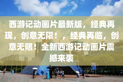 西游记动画片最新版，经典再现，创意无限！，经典再临，创意无限！全新西游记动画片震撼来袭