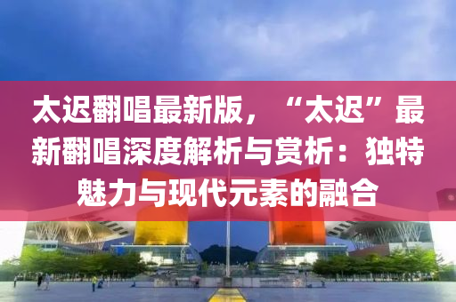 太迟翻唱最新版，“太迟”最新翻唱深度解析与赏析：独特魅力与现代元素的融合