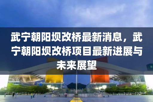 武宁朝阳坝改桥最新消息，武宁朝阳坝改桥项目最新进展与未来展望