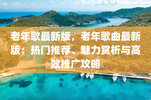老年歌最新版，老年歌曲最新版：热门推荐、魅力赏析与高效推广攻略