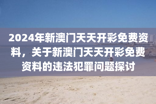 2024年新澳门天天开彩免费资料，关于新澳门天天开彩免费资料的违法犯罪问题探讨