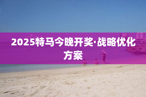 2025特马今晚开奖·战略优化方案