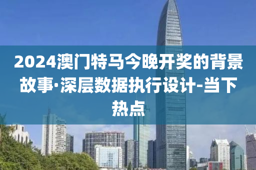 2024澳门特马今晚开奖的背景故事·深层数据执行设计-当下热点