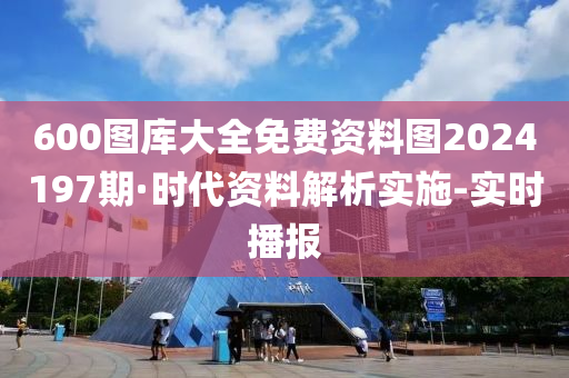 600图库大全免费资料图2024197期·时代资料解析实施-实时播报