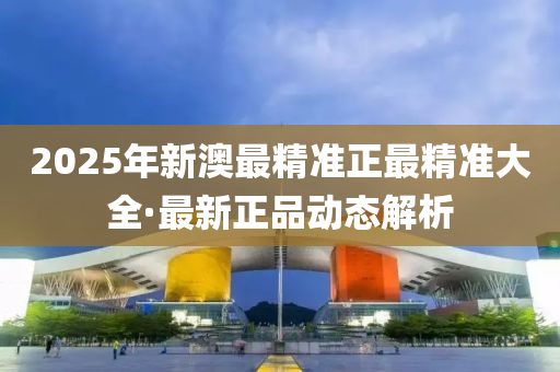 2025年新澳最精准正最精准大全·最新正品动态解析