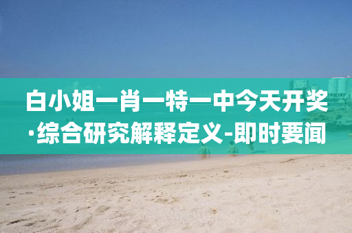 白小姐一肖一特一中今天开奖·综合研究解释定义-即时要闻