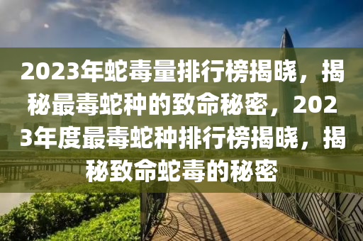 2023年蛇毒量排行榜揭晓，揭秘最毒蛇种的致命秘密，2023年度最毒蛇种排行榜揭晓，揭秘致命蛇毒的秘密
