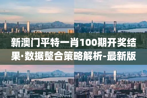 新澳门平特一肖100期开奖结果·数据整合策略解析-最新版