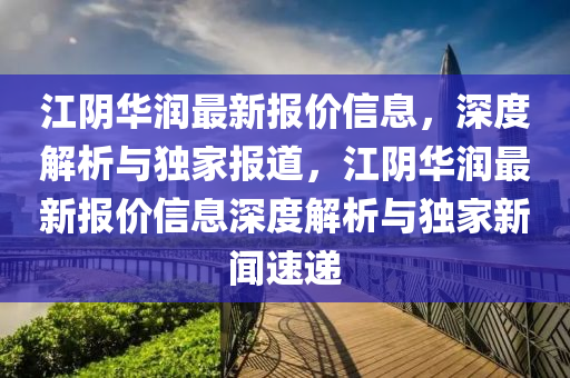 江阴华润最新报价信息，深度解析与独家报道，江阴华润最新报价信息深度解析与独家新闻速递