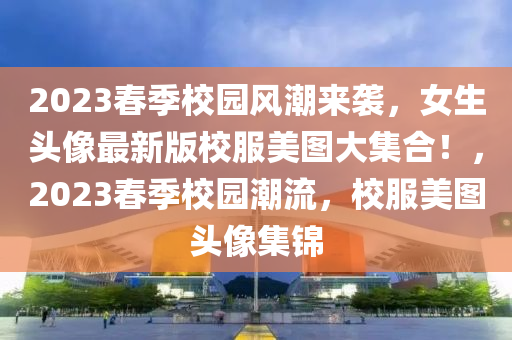 2023春季校园风潮来袭，女生头像最新版校服美图大集合！，2023春季校园潮流，校服美图头像集锦