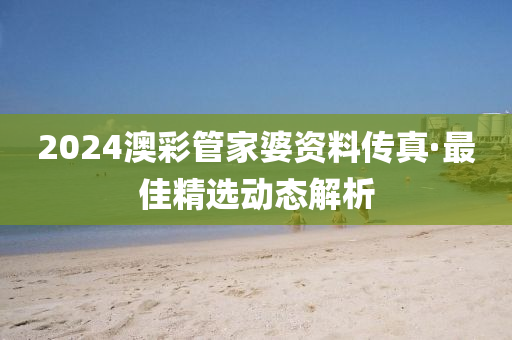 2024澳彩管家婆资料传真·最佳精选动态解析