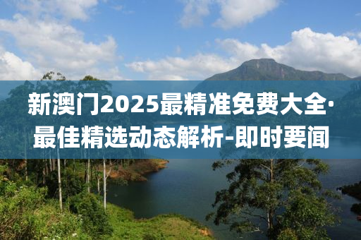 新澳门2025最精准免费大全·最佳精选动态解析-即时要闻