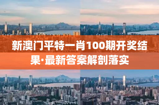 新澳门平特一肖100期开奖结果·最新答案解剖落实