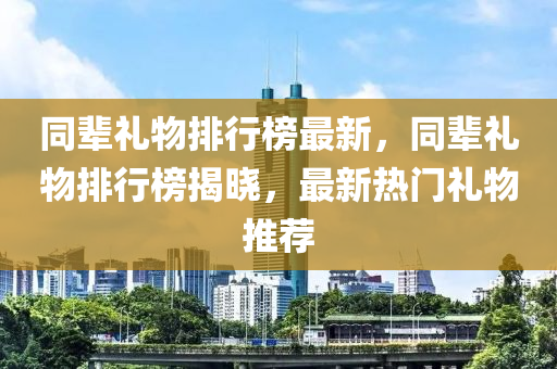 同辈礼物排行榜最新，同辈礼物排行榜揭晓，最新热门礼物推荐