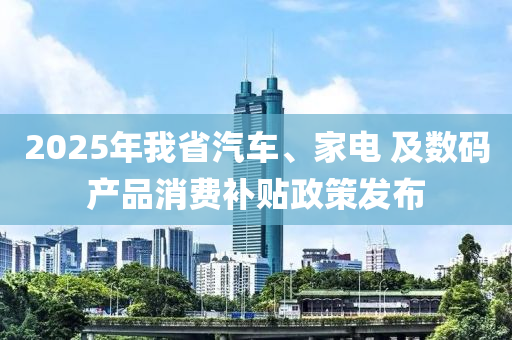 2025年我省汽车、家电 及数码产品消费补贴政策发布