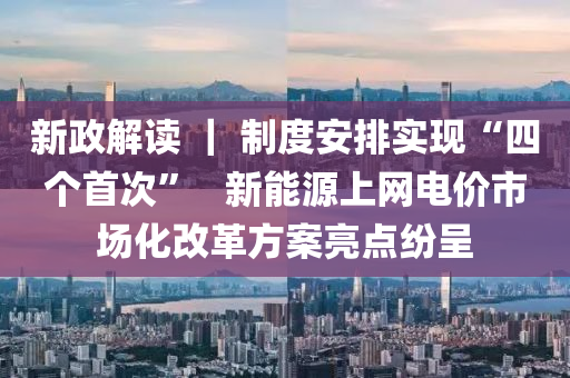 新政解读 ｜ 制度安排实现“四个首次”   新能源上网电价市场化改革方案亮点纷呈