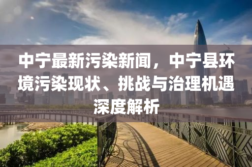 中宁最新污染新闻，中宁县环境污染现状、挑战与治理机遇深度解析