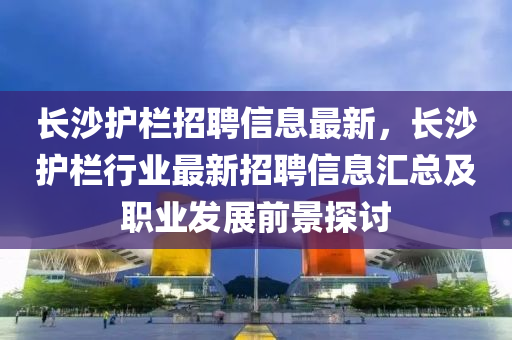 长沙护栏招聘信息最新，长沙护栏行业最新招聘信息汇总及职业发展前景探讨