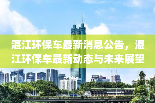 湛江环保车最新消息公告，湛江环保车最新动态与未来展望