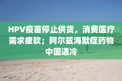 HPV疫苗停止供货，消费医疗需求疲软；阿尔兹海默症药物中国遇冷