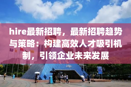 hire最新招聘，最新招聘趋势与策略：构建高效人才吸引机制，引领企业未来发展