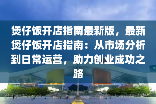 煲仔饭开店指南最新版，最新煲仔饭开店指南：从市场分析到日常运营，助力创业成功之路