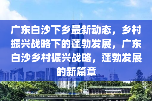广东白沙下乡最新动态，乡村振兴战略下的蓬勃发展，广东白沙乡村振兴战略，蓬勃发展的新篇章