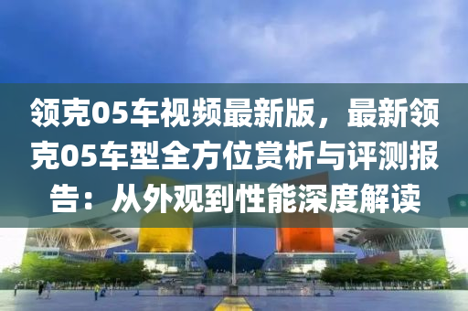 领克05车视频最新版，最新领克05车型全方位赏析与评测报告：从外观到性能深度解读