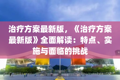 治疗方案最新版，《治疗方案最新版》全面解读：特点、实施与面临的挑战