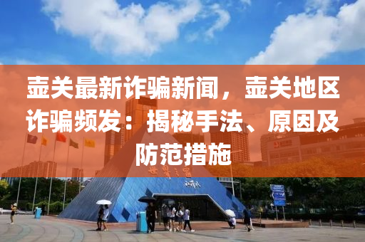 壶关最新诈骗新闻，壶关地区诈骗频发：揭秘手法、原因及防范措施