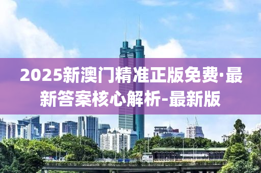 2025新澳门精准正版免费·最新答案核心解析-最新版