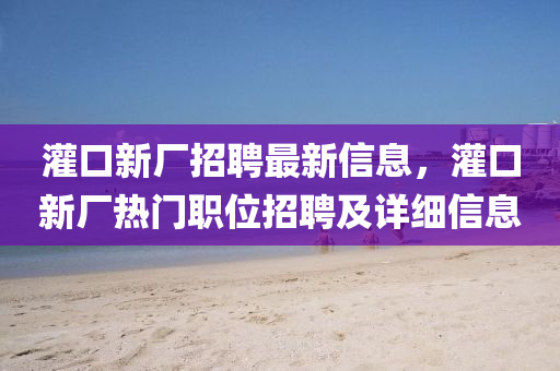 灌口新厂招聘最新信息，灌口新厂热门职位招聘及详细信息
