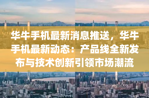 华牛手机最新消息推送，华牛手机最新动态：产品线全新发布与技术创新引领市场潮流
