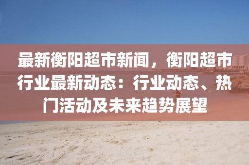 最新衡阳超市新闻，衡阳超市行业最新动态：行业动态、热门活动及未来趋势展望