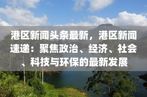 港区新闻头条最新，港区新闻速递：聚焦政治、经济、社会、科技与环保的最新发展