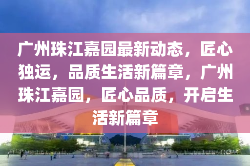 广州珠江嘉园最新动态，匠心独运，品质生活新篇章，广州珠江嘉园，匠心品质，开启生活新篇章