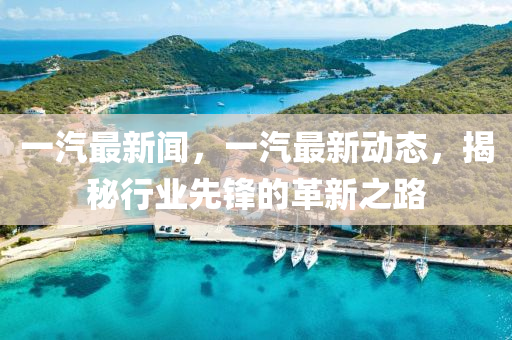 一汽最新闻，一汽最新动态，揭秘行业先锋的革新之路