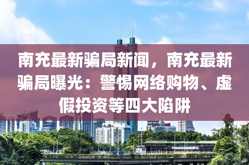南充最新骗局新闻，南充最新骗局曝光：警惕网络购物、虚假投资等四大陷阱