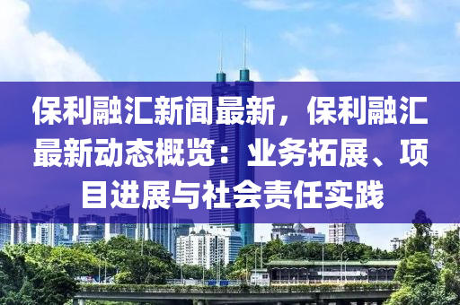 保利融汇新闻最新，保利融汇最新动态概览：业务拓展、项目进展与社会责任实践