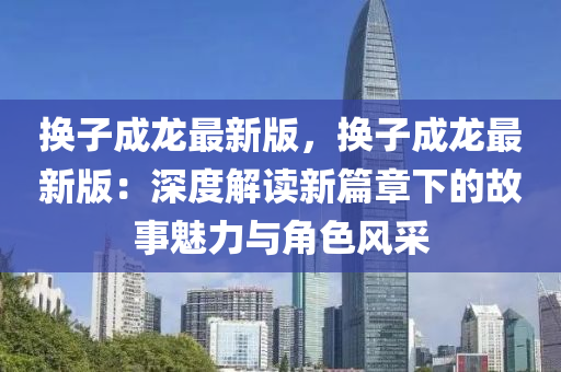换子成龙最新版，换子成龙最新版：深度解读新篇章下的故事魅力与角色风采